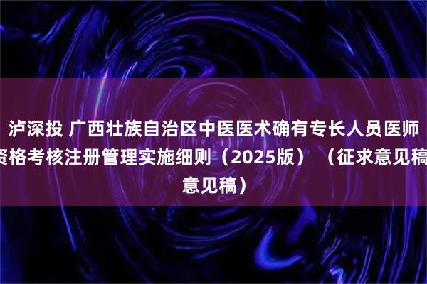 泸深投 广西壮族自治区中医医术确有专长人员医师资格考核注册管理实施细则（2025版） （征求意见稿）