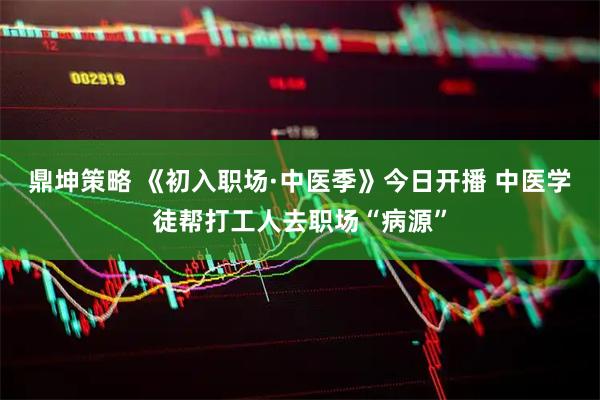 鼎坤策略 《初入职场·中医季》今日开播 中医学徒帮打工人去职场“病源”