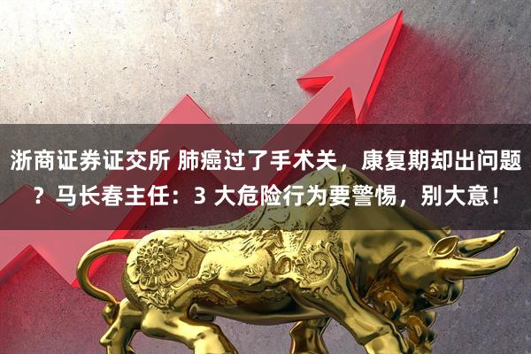 浙商证券证交所 肺癌过了手术关，康复期却出问题？马长春主任：3 大危险行为要警惕，别大意！