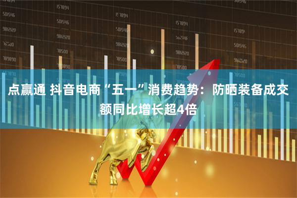 点赢通 抖音电商“五一”消费趋势：防晒装备成交额同比增长超4倍