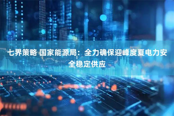 七界策略 国家能源局：全力确保迎峰度夏电力安全稳定供应