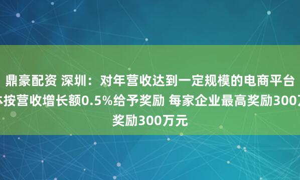 鼎豪配资 深圳：对年营收达到一定规模的电商平台主体按营收增长额0.5%给予奖励 每家企业最高奖励300万元