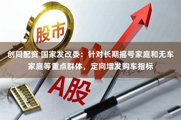 创同配资 国家发改委：针对长期摇号家庭和无车家庭等重点群体，定向增发购车指标