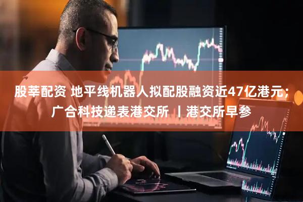 股莘配资 地平线机器人拟配股融资近47亿港元；广合科技递表港交所 丨港交所早参