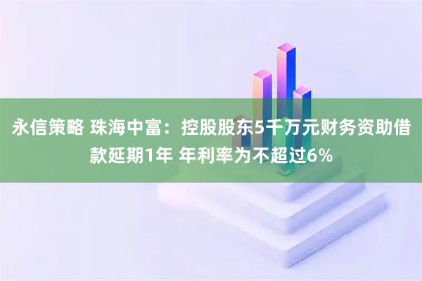 永信策略 珠海中富：控股股东5千万元财务资助借款延期1年 年利率为不超过6%