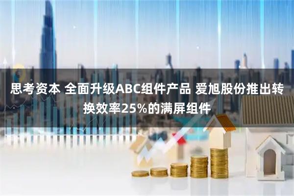 思考资本 全面升级ABC组件产品 爱旭股份推出转换效率25%的满屏组件