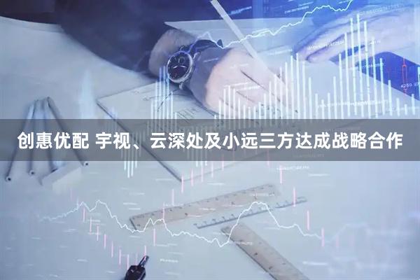 创惠优配 宇视、云深处及小远三方达成战略合作