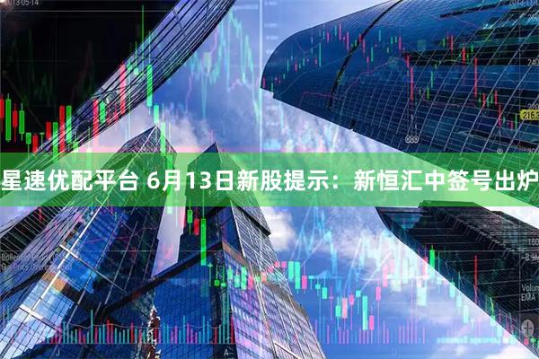 星速优配平台 6月13日新股提示：新恒汇中签号出炉
