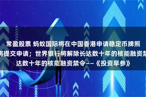 常盈股票 蚂蚁国际将在中国香港申请稳定币牌照，相关通道开启后将提交申请；世界银行将解除长达数十年的核能融资禁令——《投资早参》