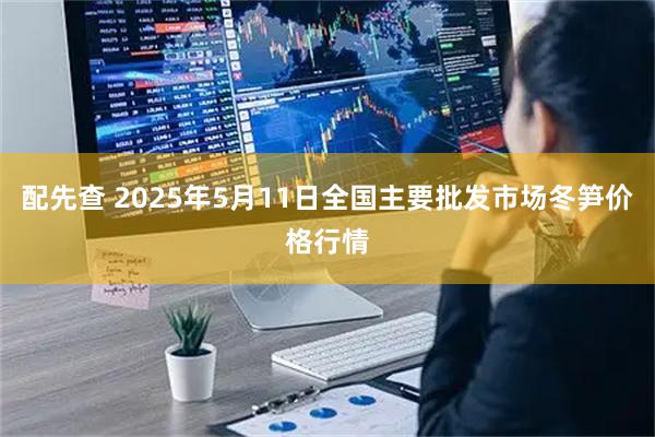 配先查 2025年5月11日全国主要批发市场冬笋价格行情