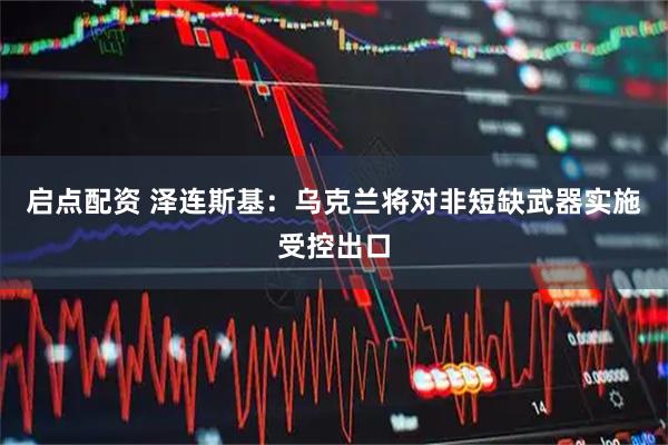 启点配资 泽连斯基：乌克兰将对非短缺武器实施受控出口