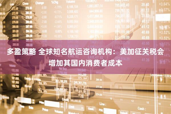 多盈策略 全球知名航运咨询机构：美加征关税会增加其国内消费者成本