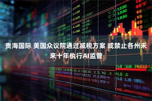 贵海国际 美国众议院通过减税方案 或禁止各州未来十年执行AI监管