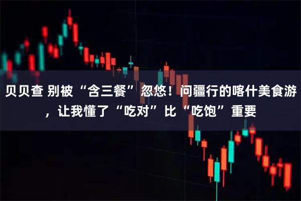 贝贝查 别被 “含三餐” 忽悠!问疆行的喀什美食游,让我懂了 “吃对” 比 “吃饱” 重要