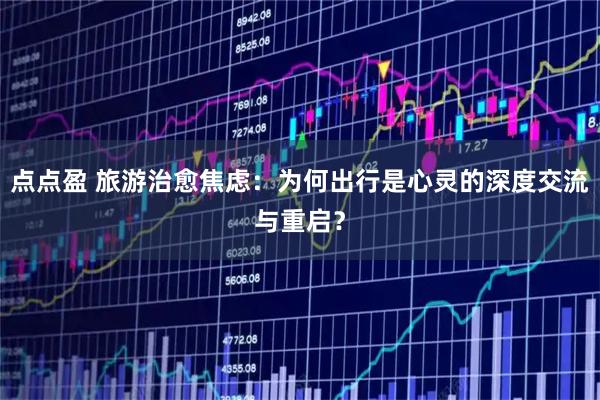 点点盈 旅游治愈焦虑:为何出行是心灵的深度交流与重启?