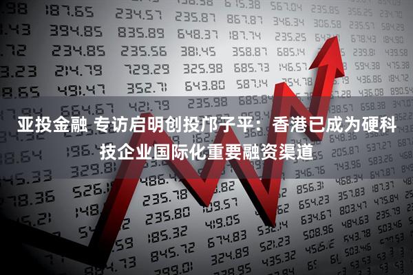亚投金融 专访启明创投邝子平:香港已成为硬科技企业国际化重要融资渠道