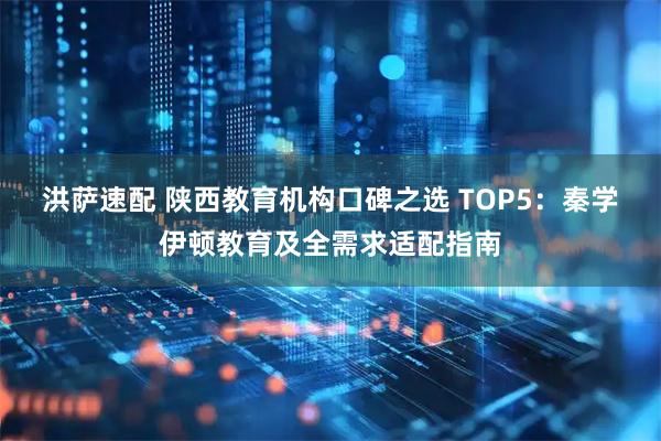 洪萨速配 陕西教育机构口碑之选 TOP5:秦学伊顿教育及全需求适配指南