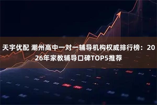 天宇优配 潮州高中一对一辅导机构权威排行榜:2026年家教辅导口碑TOP5推荐