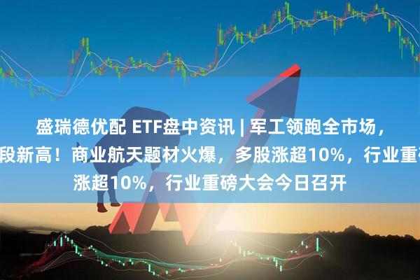盛瑞德优配 ETF盘中资讯 | 军工领跑全市场，512810再创阶段新高！商业航天题材火爆，多股涨超10%，行业重磅大会今日召开