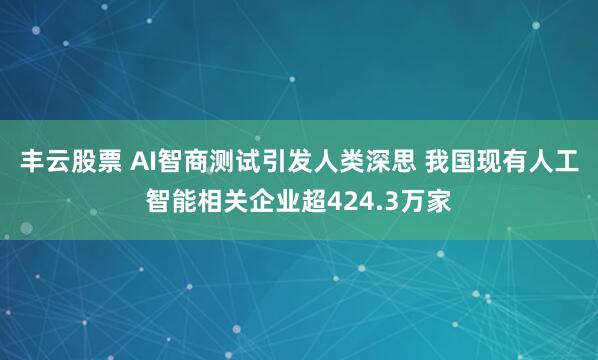 丰云股票 AI智商测试引发人类深思 我国现有人工智能相关企业超424.3万家