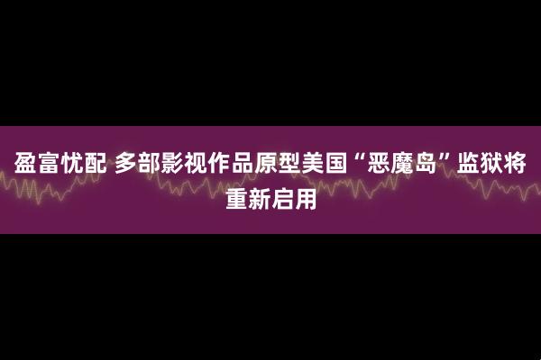 盈富忧配 多部影视作品原型美国“恶魔岛”监狱将重新启用