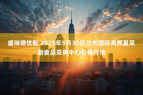 盛瑞德优配 2025年5月30日兰州国际高原夏菜副食品采购中心价格行情