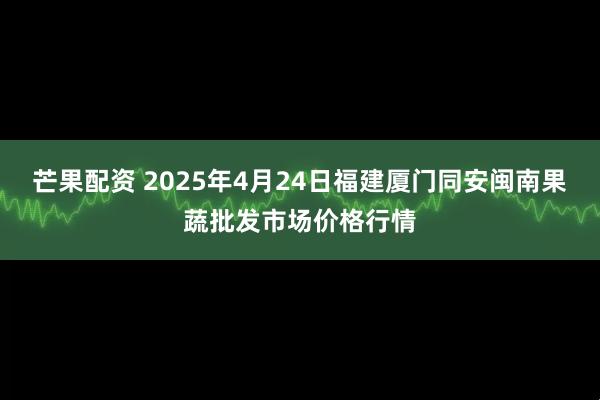 芒果配资 2025年4月24日福建厦门同安闽南果蔬批发市场价格行情