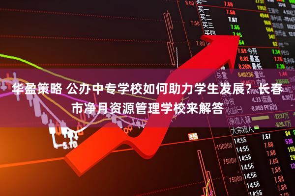 华盈策略 公办中专学校如何助力学生发展?长春市净月资源管理学校来解答