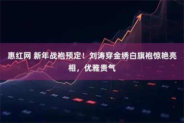 惠红网 新年战袍预定!刘涛穿金绣白旗袍惊艳亮相,优雅贵气