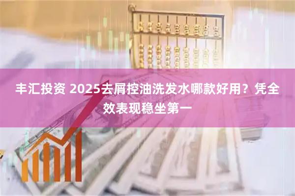 丰汇投资 2025去屑控油洗发水哪款好用?凭全效表现稳坐第一