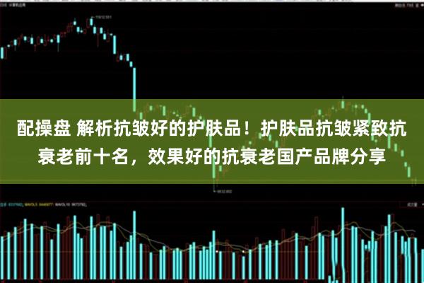 配操盘 解析抗皱好的护肤品！护肤品抗皱紧致抗衰老前十名，效果好的抗衰老国产品牌分享