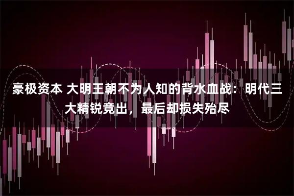 豪极资本 大明王朝不为人知的背水血战：明代三大精锐竞出，最后却损失殆尽
