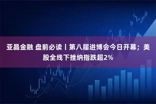 亚晶金融 盘前必读丨第八届进博会今日开幕;美股全线下挫纳指跌超2%