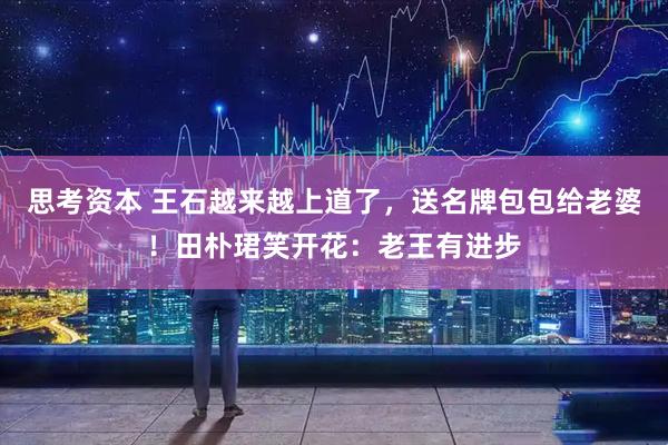 思考资本 王石越来越上道了，送名牌包包给老婆！田朴珺笑开花：老王有进步