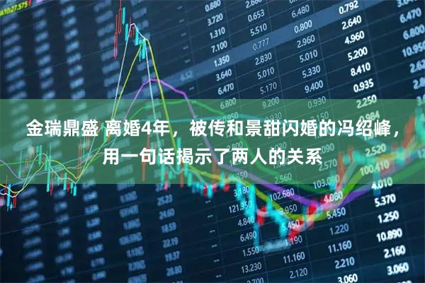 金瑞鼎盛 离婚4年，被传和景甜闪婚的冯绍峰，用一句话揭示了两人的关系