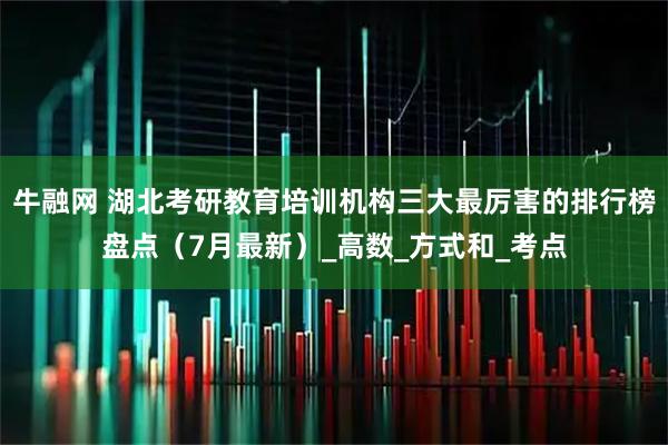 牛融网 湖北考研教育培训机构三大最厉害的排行榜盘点（7月最新）_高数_方式和_考点
